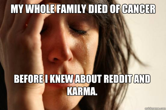 My whole family died of cancer Before I knew about Reddit and Karma.  First World Problems