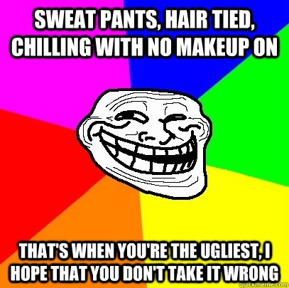 sweat pants, hair tied, chilling with no makeup on that's when you're the ugliest, i hope that you don't take it wrong  Troll Face