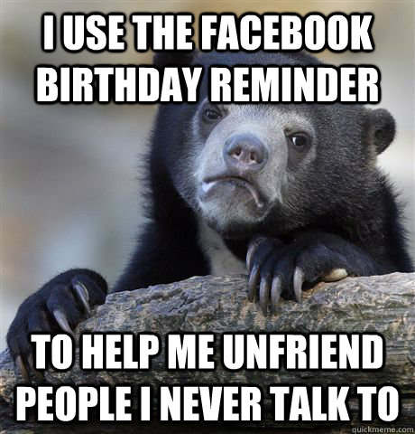 I Use the facebook birthday reminder to help me unfriend people I never talk to - I Use the facebook birthday reminder to help me unfriend people I never talk to  Confession Bear