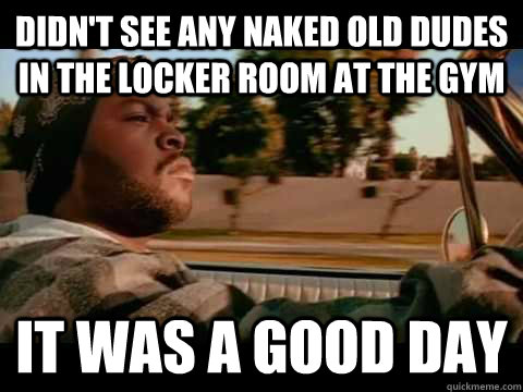 DIDN'T SEE ANY NAKED OLD DUDES IN THE LOCKER ROOM AT THE GYM it was a good day  Good day cube