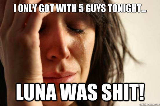 I only got with 5 guys tonight... Luna was shit!  First World Problems