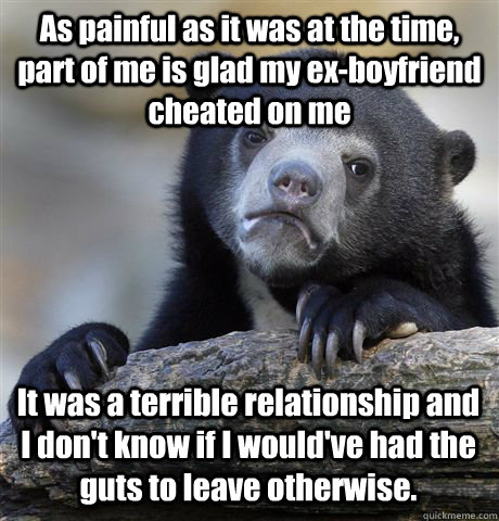 As painful as it was at the time, part of me is glad my ex-boyfriend cheated on me It was a terrible relationship and I don't know if I would've had the guts to leave otherwise.  Confession Bear