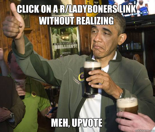 Click on a r/ladyboners link without realizing Meh, upvote  
