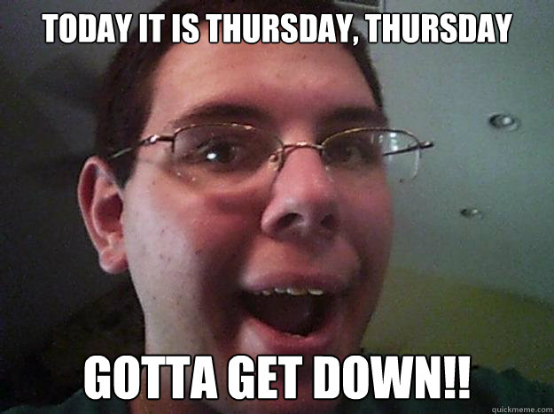 today it is thursday, thursday GOTTA GET DOWN!!  