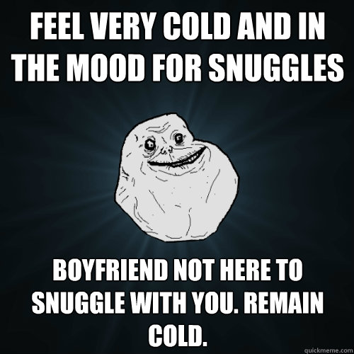 Feel very cold and in the mood for snuggles boyfriend not here to snuggle with you. remain cold.  Forever Alone