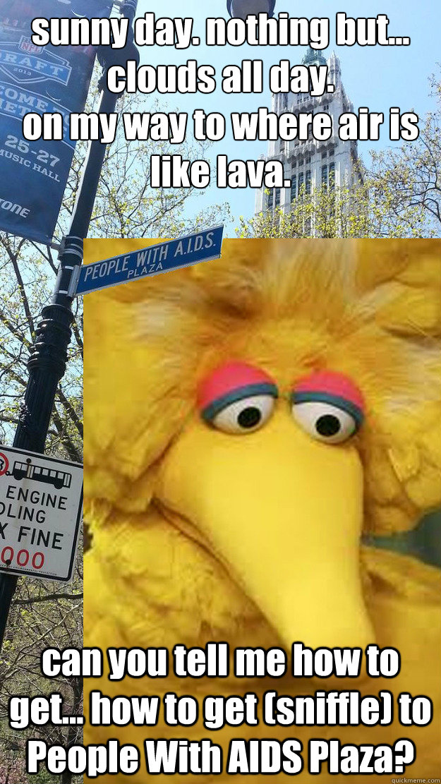sunny day. nothing but... clouds all day.
on my way to where air is like lava. can you tell me how to get... how to get (sniffle) to People With AIDS Plaza?  People With AIDS