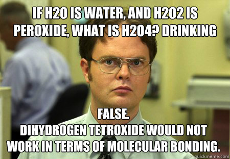 If H2O is water, and H2O2 is peroxide, what is H2O4? Drinking False. 
Dihydrogen tetroxide would not work in terms of molecular bonding. - If H2O is water, and H2O2 is peroxide, what is H2O4? Drinking False. 
Dihydrogen tetroxide would not work in terms of molecular bonding.  Dwight