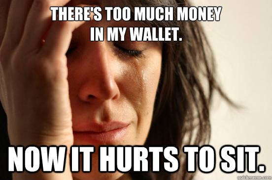 There's too much money 
in my wallet. Now It hurts to sit.  First World Problems