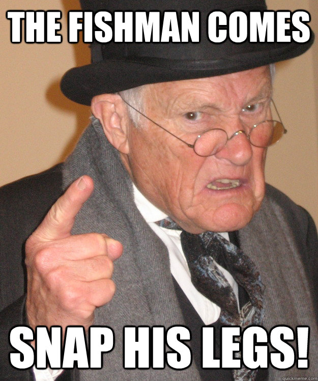 the fishman comes snap his legs!  