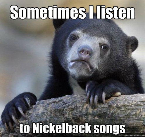 Sometimes I listen to Nickelback songs  Confession Bear Eating