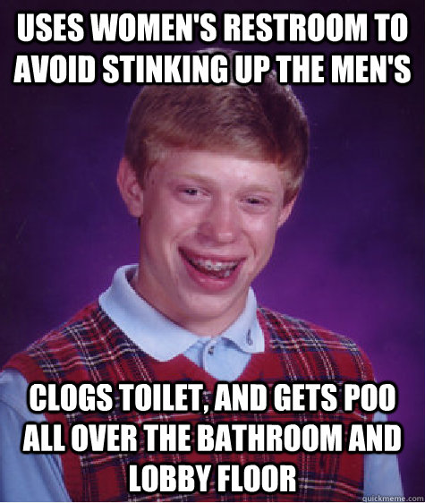 uses women's restroom to avoid stinking up the men's clogs toilet, and gets poo all over the bathroom and lobby floor  Badluckbrian