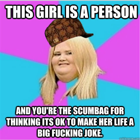 This girl is a person And you're the scumbag for thinking its ok to make her life a big fucking joke.  scumbag fat girl