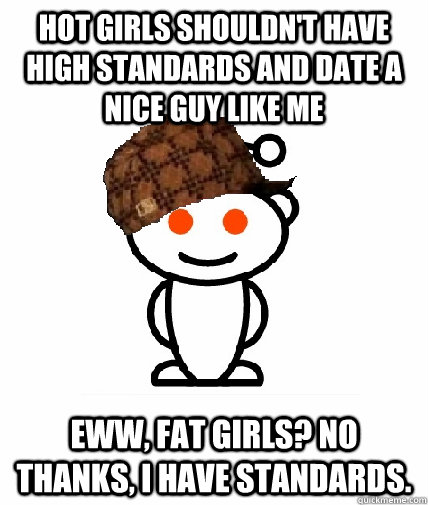 Hot girls shouldn't have high standards and date a nice guy like me Eww, fat girls? No thanks, I have standards. - Hot girls shouldn't have high standards and date a nice guy like me Eww, fat girls? No thanks, I have standards.  Scumbag Reddit