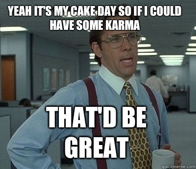 Yeah it's my cake day so if I could have some karma That'd be great  Bill Lumbergh