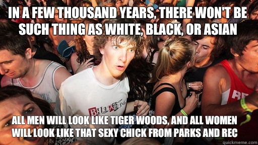 In a few thousand years, there won't be such thing as white, black, or asian All men will look like tiger woods, and all women will look like that sexy chick from parks and rec  Sudden Clarity Clarence