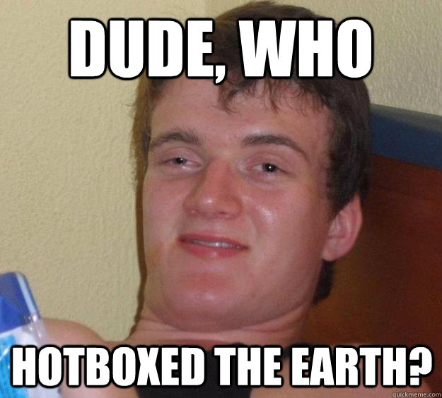 Dude, who  hotboxed the earth?  10 Guy