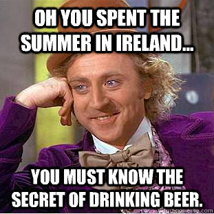 Oh you spent the summer in Ireland... You must know the secret of drinking beer.  You get nothing wonka