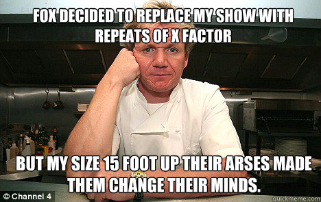 Fox decided to replace my show with repeats of x factor but my size 15 foot up their arses made them change their minds. Caption 3 goes here Caption 4 goes here - Fox decided to replace my show with repeats of x factor but my size 15 foot up their arses made them change their minds. Caption 3 goes here Caption 4 goes here  Badass Gordon Ramsay