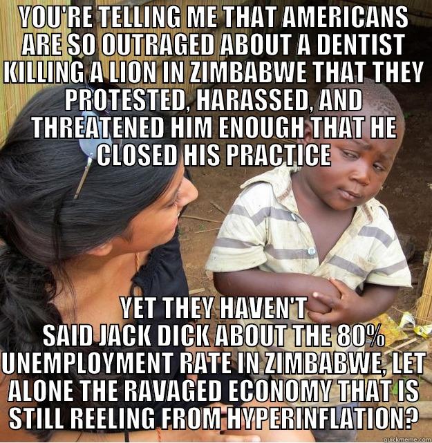 YOU'RE TELLING ME THAT AMERICANS ARE SO OUTRAGED ABOUT A DENTIST KILLING A LION IN ZIMBABWE THAT THEY PROTESTED, HARASSED, AND THREATENED HIM ENOUGH THAT HE CLOSED HIS PRACTICE YET THEY HAVEN'T SAID JACK DICK ABOUT THE 80% UNEMPLOYMENT RATE IN ZIMBABWE, LET ALONE THE RAVAGED ECONOMY THAT IS STILL REELING FROM HYPERINFLATION? Skeptical Third World Kid
