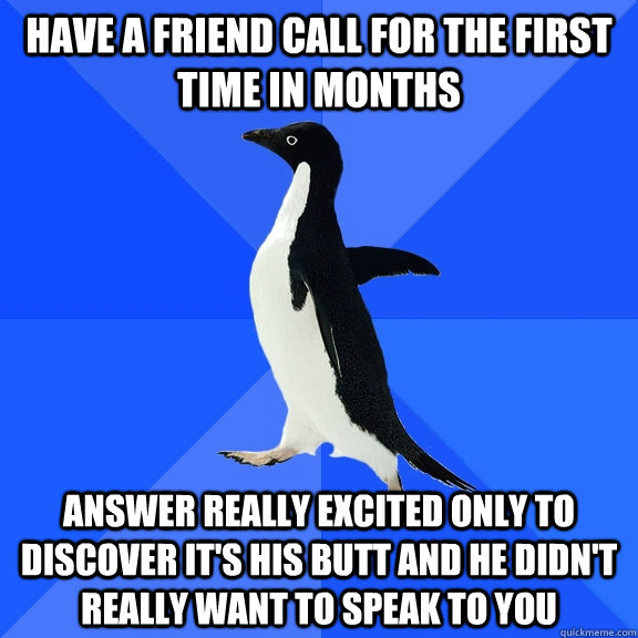 Have a friend call for the first time in months Answer really excited only to discover it's his butt and he didn't really want to speak to you  Socially Awkward Penguin