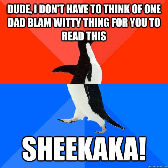 Dude, I don't have to think of one dad blam witty thing for you to read this SHEEKAKA!  Socially Awesome Awkward Penguin