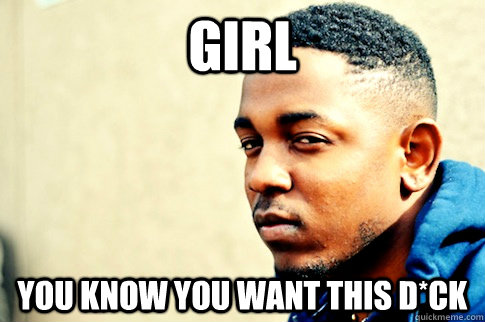Girl you know you want this d*ck - Girl you know you want this d*ck  Kendrick Lamar knows