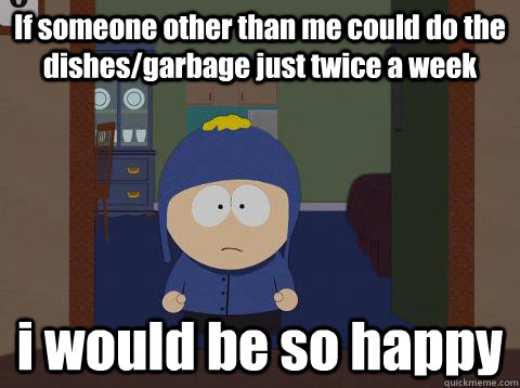 If someone other than me could do the dishes/garbage just twice a week i would be so happy  Craig would be so happy