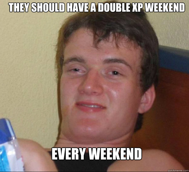 They should have a double xp weekend every weekend  10guy