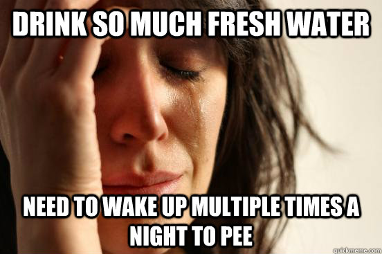 Drink so much fresh water Need to wake up multiple times a night to pee  First World Problems