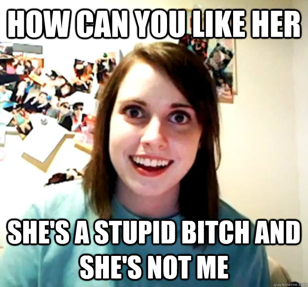 how can you like her she's a stupid bitch and she's not me  Overly Attached Girlfriend