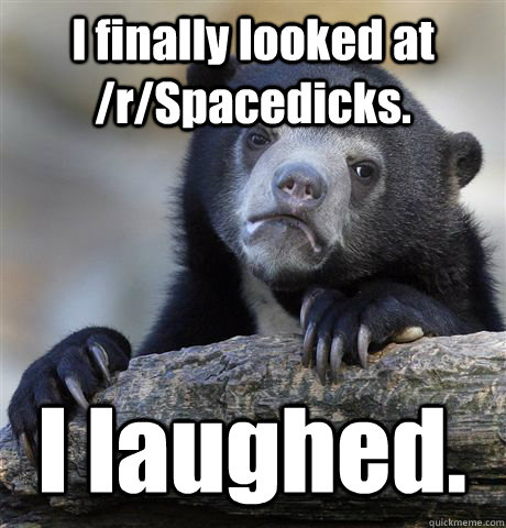 I finally looked at /r/Spacedicks. I laughed.  Confession Bear