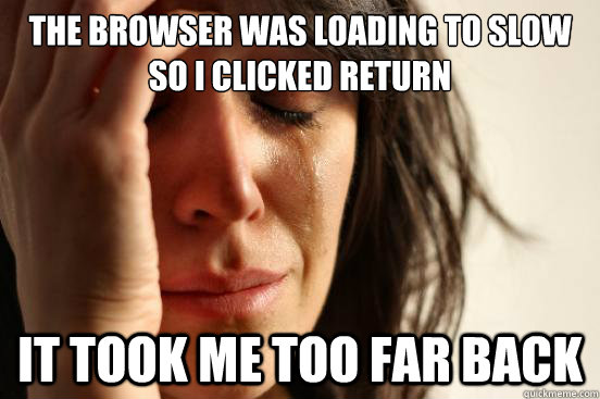 The browser was loading to slow so I clicked return it took me too far back  First World Problems