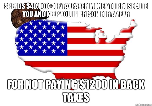 Spends $40,000+ of taxpayer money to prosecute you and keep you in prison for a year  For not paying $1200 in back taxes   Scumbag america