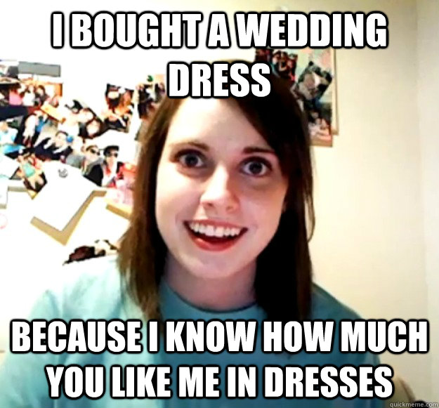 I bought a wedding dress  Because i know how much you like me in dresses  Overly Attached Girlfriend
