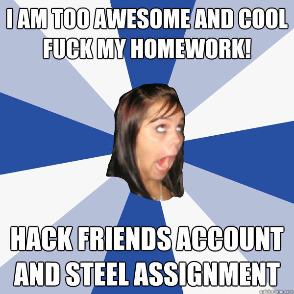 I am too awesome and cool 
Fuck my homework!  Hack friends account and steel assignment   Annoying Facebook Girl