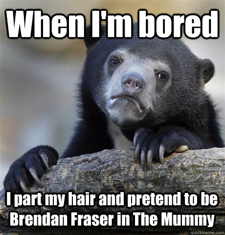 When I'm bored I part my hair and pretend to be Brendan Fraser in The Mummy  Confession Bear