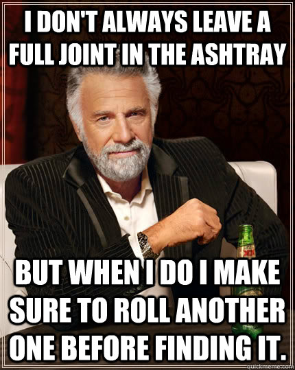 I don't always leave a full joint in the ashtray but when I do I make sure to roll another one before finding it.  The Most Interesting Man In The World