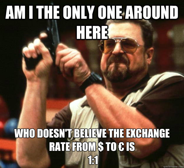 am I the only one around here Who doesn't believe the exchange rate from $ to € is
 1:1 - am I the only one around here Who doesn't believe the exchange rate from $ to € is
 1:1  Angry Walter
