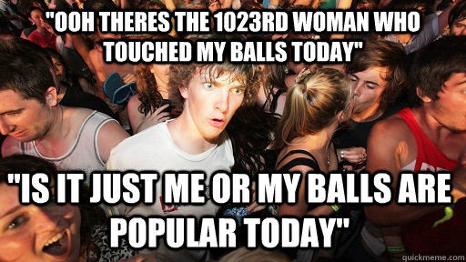 ''ooh theres the 1023rd woman who touched my balls today'' ''is it just me or my balls are popular today''  Sudden Clarity Clarence