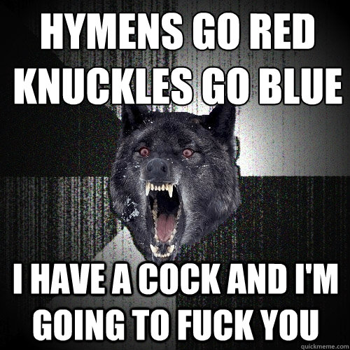 Hymens go Red
Knuckles go Blue I have a cock and I'm going to fuck you  Insanity Wolf