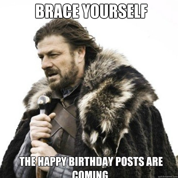 BRACE YOURSELF  the Happy Birthday posts are coming.   Brace yourself