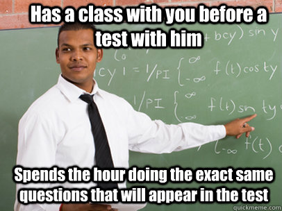 Has a class with you before a test with him Spends the hour doing the exact same questions that will appear in the test  Good Guy Teacher