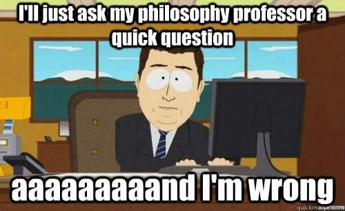I'll just ask my philosophy professor a quick question aaaaaaaaand I'm wrong  anditsgone