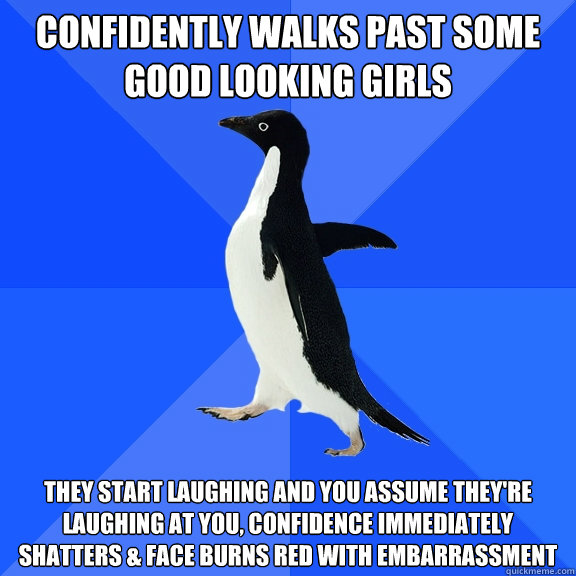 confidently walks past some good looking girls they start laughing and you assume they're laughing at you, confidence immediately shatters & face burns red with embarrassment  Socially Awkward Penguin