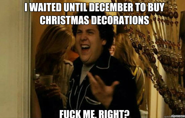 I waited until december to buy christmas decorations FUCK ME, RIGHT?  fuck me right
