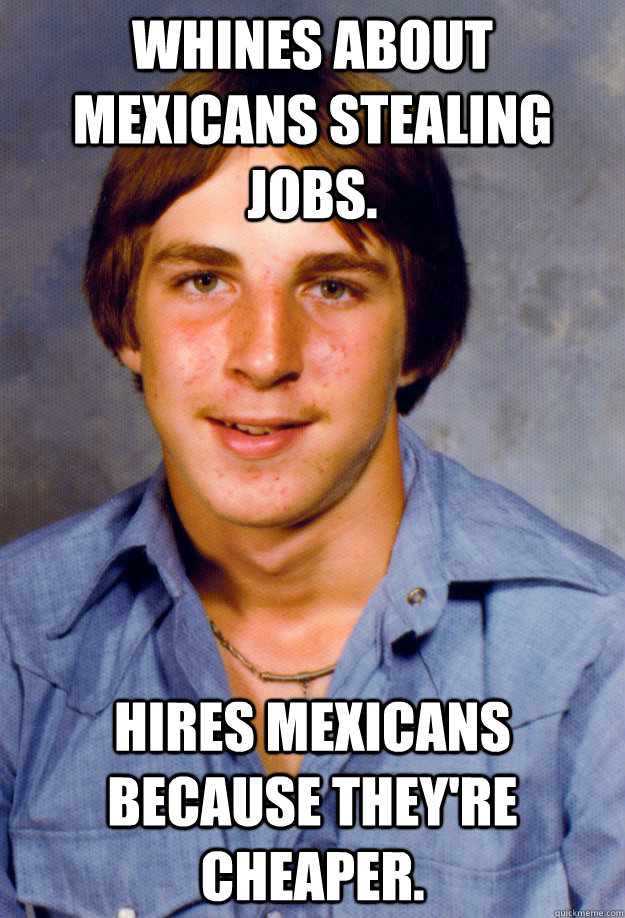 Whines about Mexicans stealing jobs. Hires Mexicans because they're cheaper.  Old Economy Steven