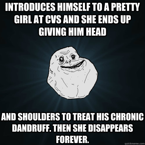 Introduces himself to a pretty girl at cvs and she ends up giving him head and shoulders to treat his chronic dandruff. then she disappears forever.   Forever Alone