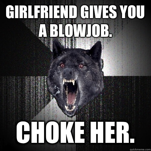 girlfriend gives you a blowjob.  choke her.   Insanity Wolf