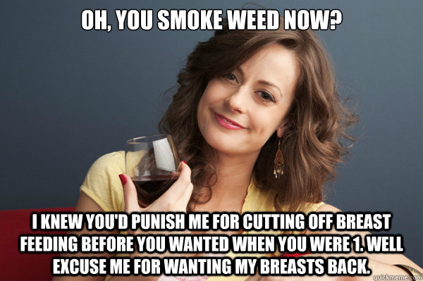 Oh, You smoke weed now? I knew you'd punish me for cutting off breast feeding before you wanted when you were 1. Well Excuse me for wanting my breasts back.  Forever Resentful Mother