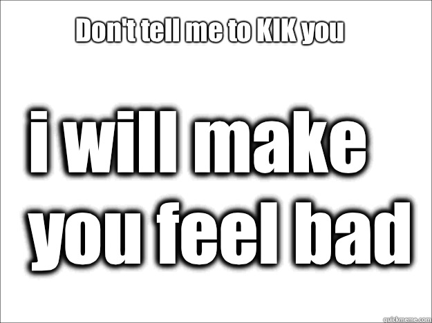 Don't tell me to KIK you i will make you feel bad  